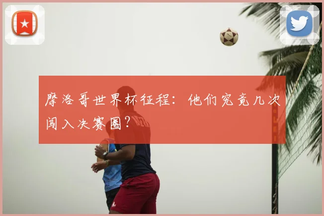 摩洛哥世界杯征程：他们究竟几次闯入决赛圈？
