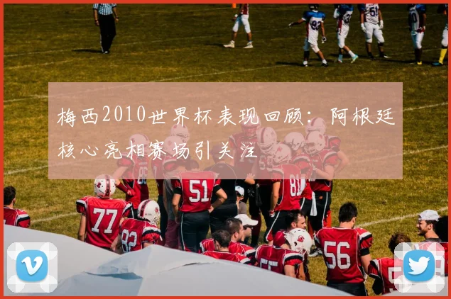 梅西2010世界杯表现回顾：阿根廷核心亮相赛场引关注