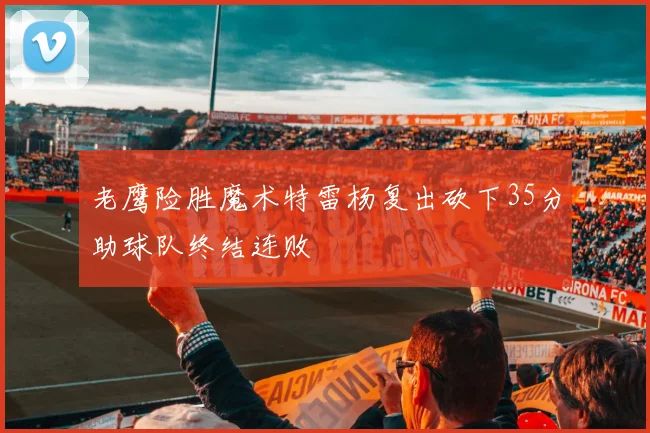 老鹰险胜魔术特雷杨复出砍下35分助球队终结连败