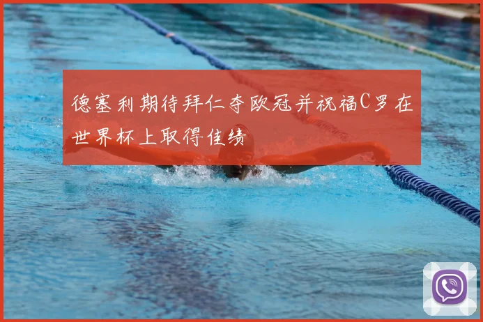 德塞利期待拜仁夺欧冠并祝福C罗在世界杯上取得佳绩