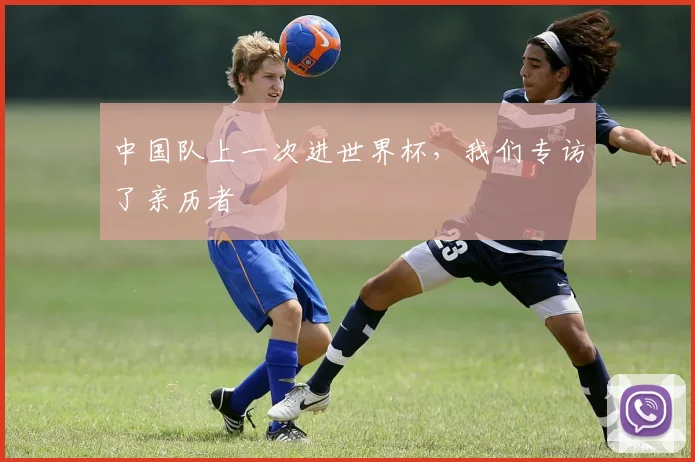 中国队上一次进世界杯,我们专访了亲历者