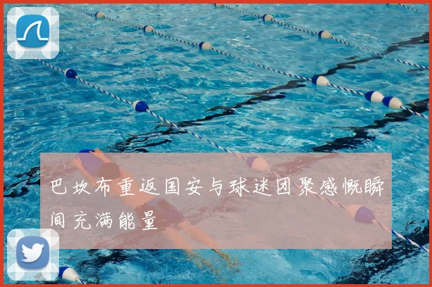 巴坎布重返国安与球迷团聚感慨瞬间充满能量