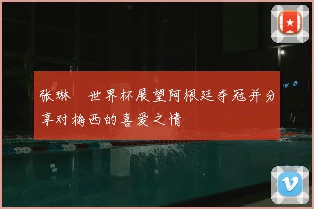 张琳芃世界杯展望阿根廷夺冠并分享对梅西的喜爱之情