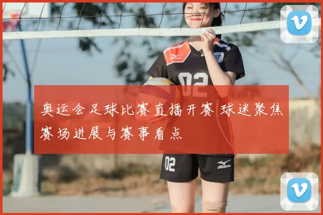 奥运会足球比赛直播开赛 球迷聚焦赛场进展与赛事看点
