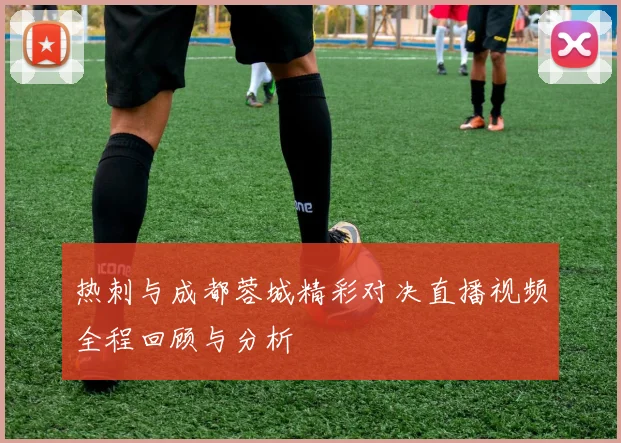 热刺与成都蓉城精彩对决直播视频全程回顾与分析