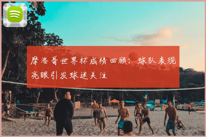 摩洛哥世界杯成绩回顾：球队表现亮眼引发球迷关注