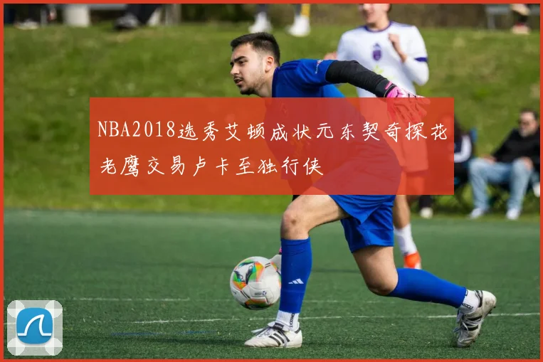 NBA2018选秀艾顿成状元东契奇探花老鹰交易卢卡至独行侠
