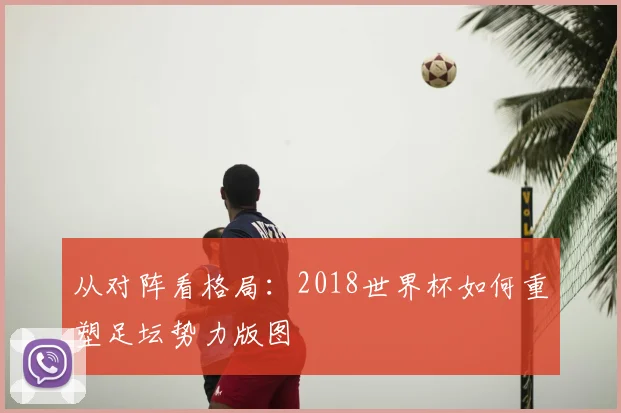 从对阵看格局:2018世界杯如何重塑足坛势力版图