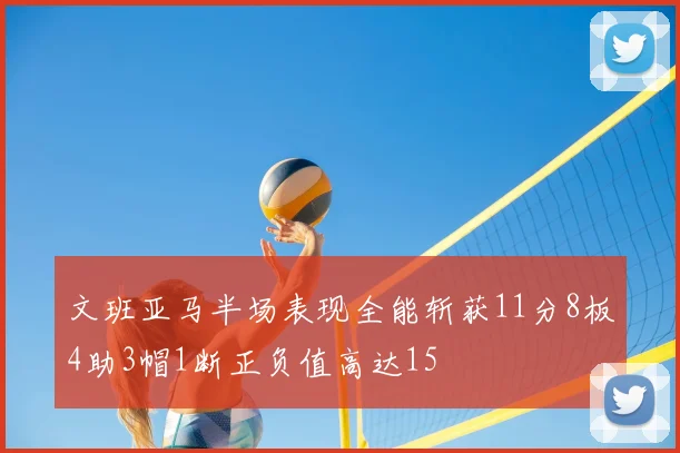 文班亚马半场表现全能斩获11分8板4助3帽1断正负值高达15