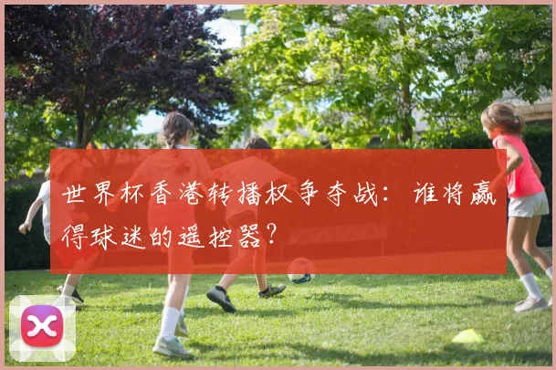 世界杯香港转播权争夺战:谁将赢得球迷的遥控器?