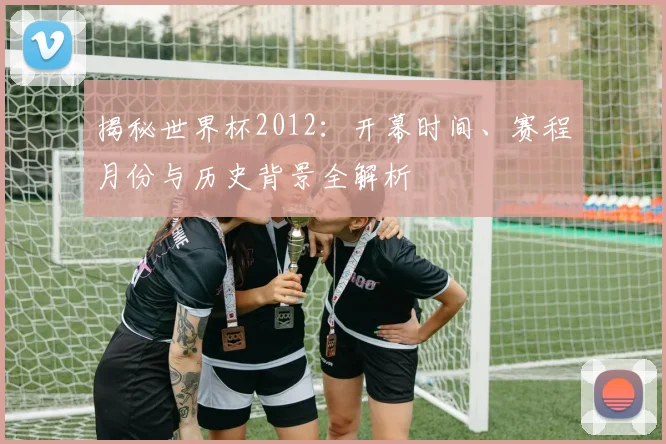 揭秘世界杯2012：开幕时间、赛程月份与历史背景全解析
