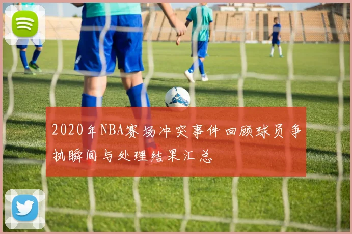2020年NBA赛场冲突事件回顾球员争执瞬间与处理结果汇总