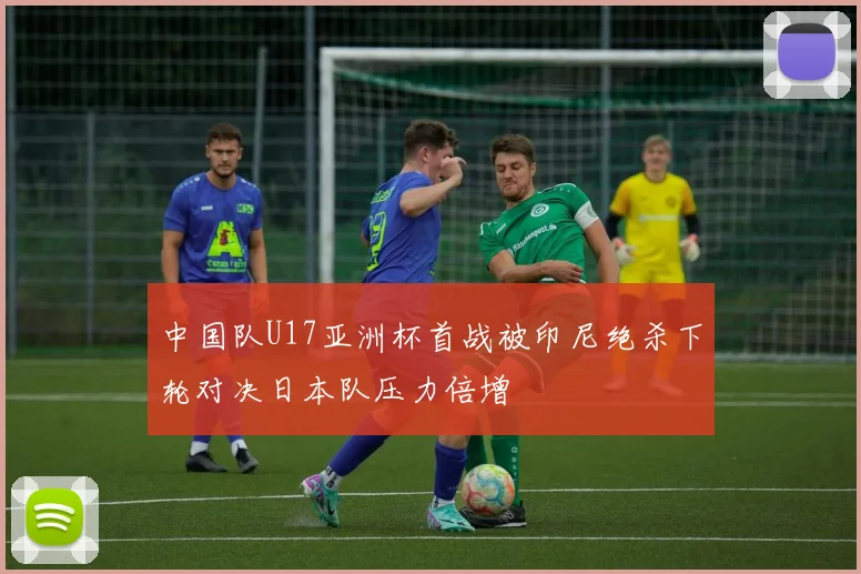 中国队U17亚洲杯首战被印尼绝杀下轮对决日本队压力倍增