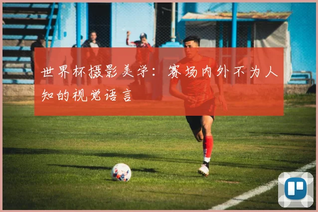 世界杯摄影美学:赛场内外不为人知的视觉语言