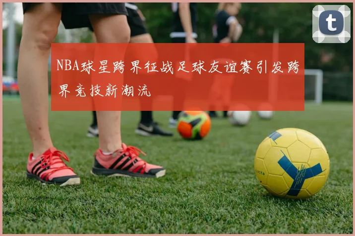 NBA球星跨界征战足球友谊赛引发跨界竞技新潮流