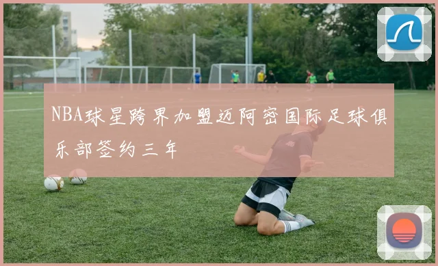 NBA球星跨界加盟迈阿密国际足球俱乐部签约三年