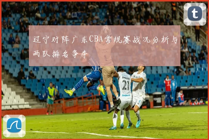 辽宁对阵广东CBA常规赛战况分析与两队排名争夺