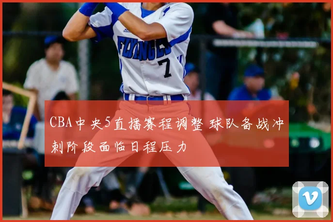 CBA中央5直播赛程调整 球队备战冲刺阶段面临日程压力