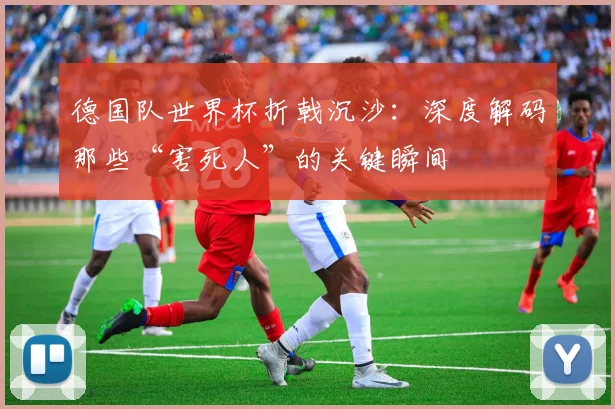 德国队世界杯折戟沉沙：深度解码那些“害死人”的关键瞬间