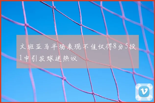 文班亚马半场表现不佳仅得8分5投1中引发球迷热议