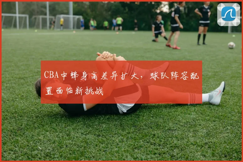 CBA中锋身高差异扩大，球队阵容配置面临新挑战