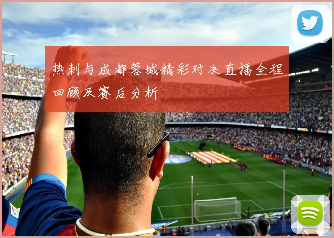 热刺与成都蓉城精彩对决直播全程回顾及赛后分析
