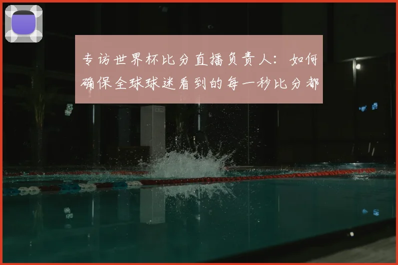 专访世界杯比分直播负责人:如何确保全球球迷看到的每一秒比分都准确无误?