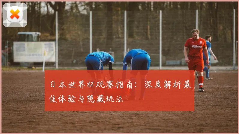 日本世界杯观赛指南：深度解析最佳体验与隐藏玩法