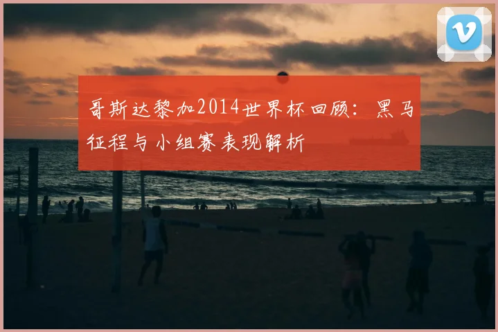 哥斯达黎加2014世界杯回顾:黑马征程与小组赛表现解析