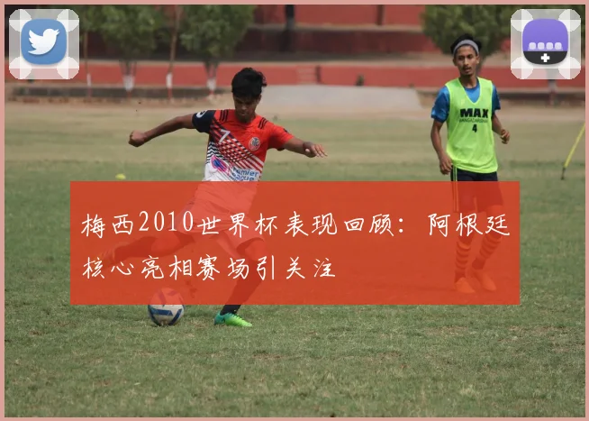梅西2010世界杯表现回顾：阿根廷核心亮相赛场引关注