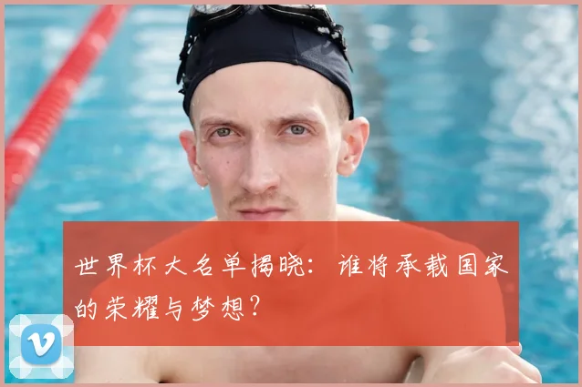 世界杯大名单揭晓：谁将承载国家的荣耀与梦想？