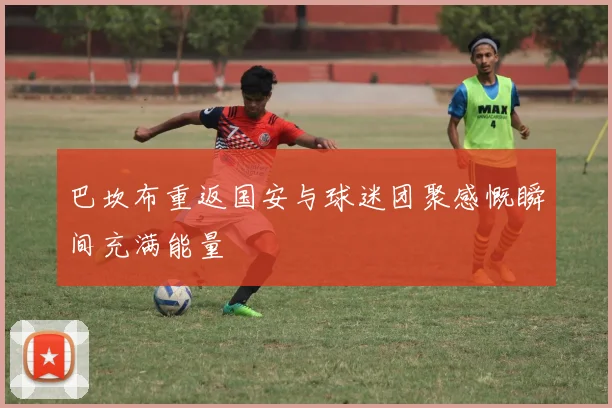 巴坎布重返国安与球迷团聚感慨瞬间充满能量