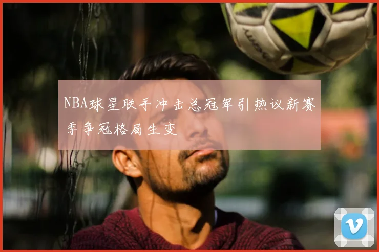 NBA球星联手冲击总冠军引热议新赛季争冠格局生变