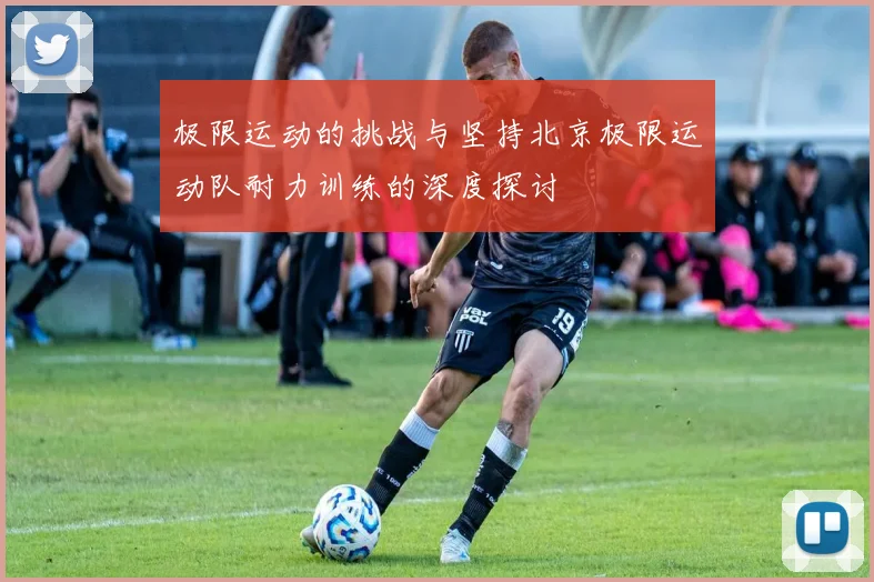 极限运动的挑战与坚持北京极限运动队耐力训练的深度探讨