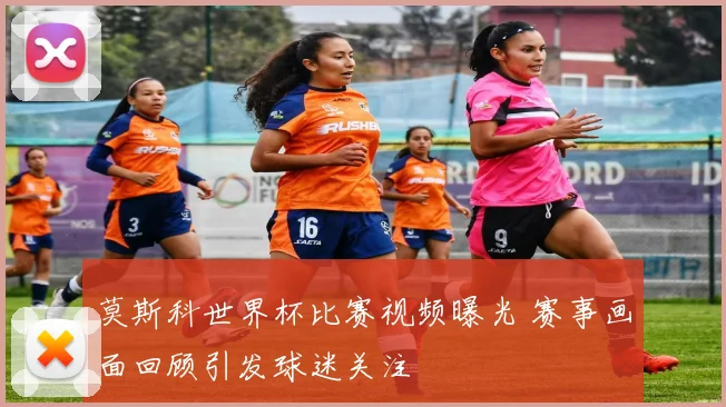 莫斯科世界杯比赛视频曝光 赛事画面回顾引发球迷关注