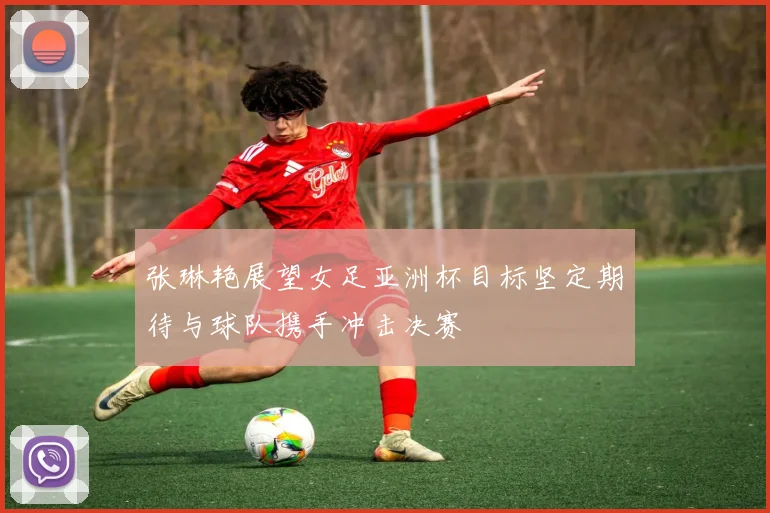 张琳艳展望女足亚洲杯目标坚定期待与球队携手冲击决赛