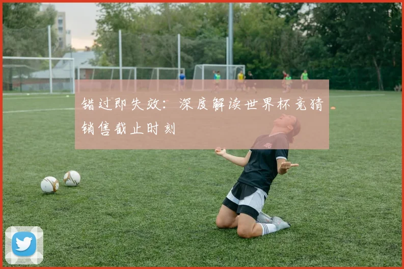 错过即失效:深度解读世界杯竞猜销售截止时刻