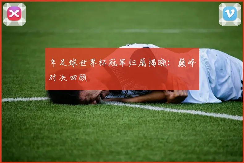 年足球世界杯冠军归属揭晓:巅峰对决回顾