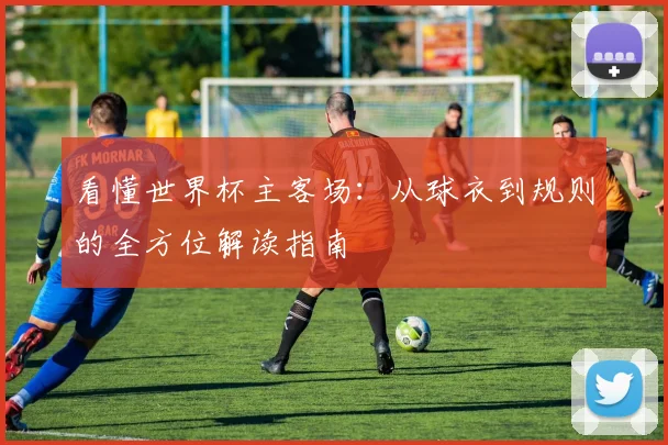 看懂世界杯主客场:从球衣到规则的全方位解读指南