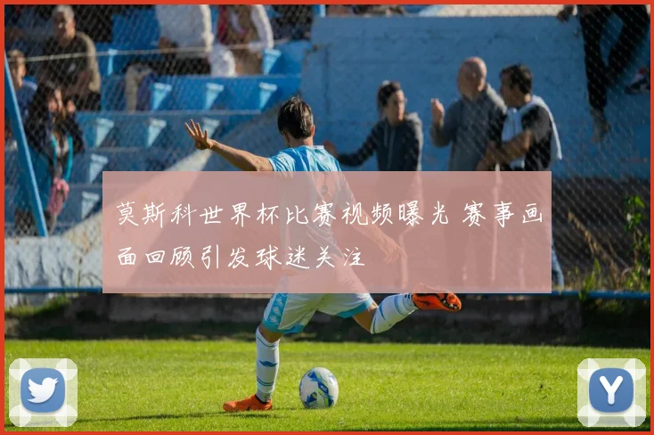 莫斯科世界杯比赛视频曝光 赛事画面回顾引发球迷关注