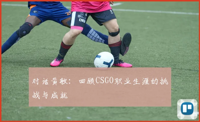 对话黄敏:回顾CSGO职业生涯的挑战与成就