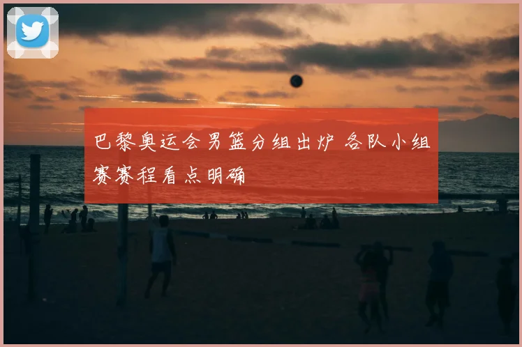 巴黎奥运会男篮分组出炉 各队小组赛赛程看点明确
