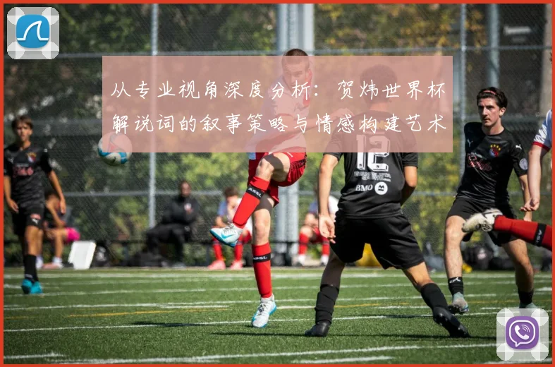 从专业视角深度分析：贺炜世界杯解说词的叙事策略与情感构建艺术