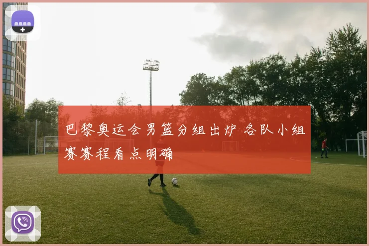 巴黎奥运会男篮分组出炉 各队小组赛赛程看点明确