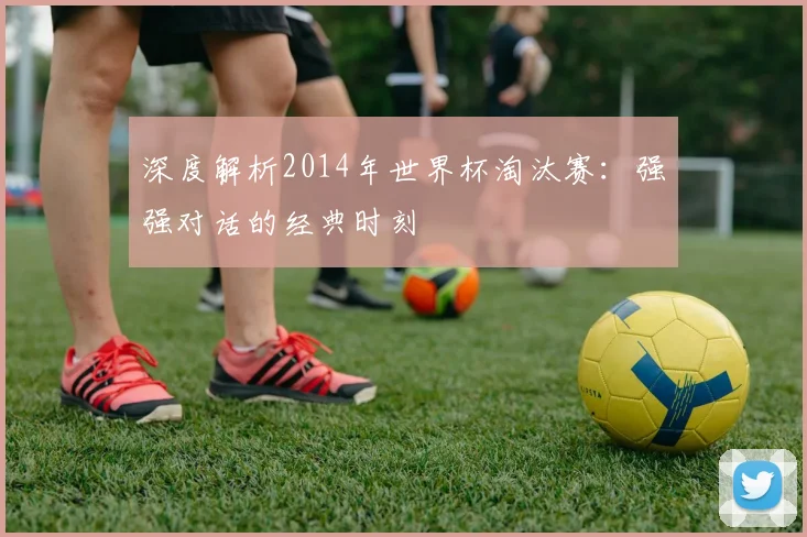 深度解析2014年世界杯淘汰赛:强强对话的经典时刻