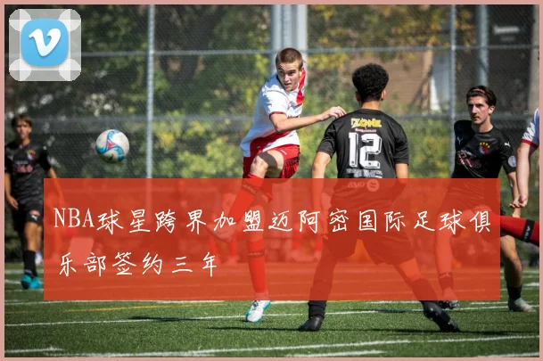 NBA球星跨界加盟迈阿密国际足球俱乐部签约三年