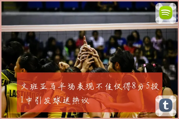 文班亚马半场表现不佳仅得8分5投1中引发球迷热议