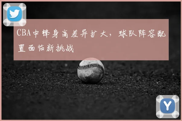 CBA中锋身高差异扩大，球队阵容配置面临新挑战