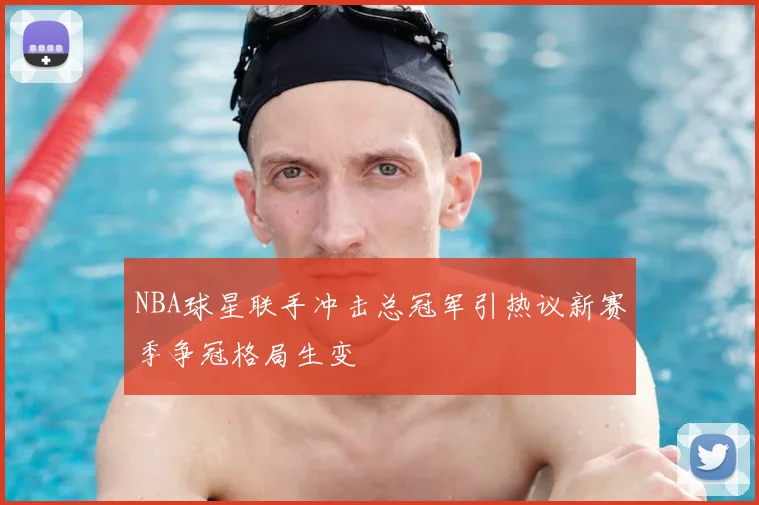 NBA球星联手冲击总冠军引热议新赛季争冠格局生变