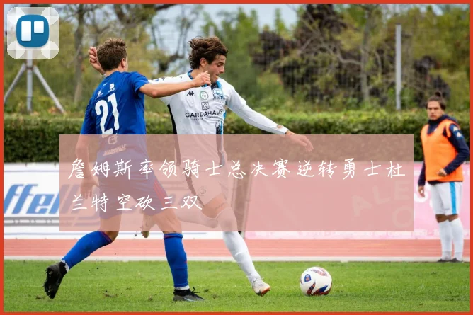 詹姆斯率领骑士总决赛逆转勇士杜兰特空砍三双